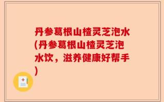 丹参葛根山楂灵芝泡水(丹参葛根山楂灵芝泡水饮，滋养健康好帮手)