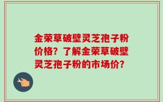 金荣草破壁灵芝孢子粉价格？了解金荣草破壁灵芝孢子粉的市场价？