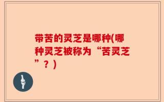 带苦的灵芝是哪种(哪种灵芝被称为“苦灵芝”？)