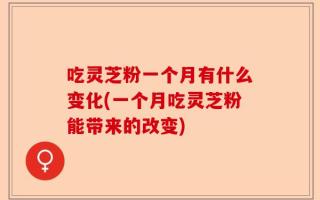 吃灵芝粉一个月有什么变化(一个月吃灵芝粉能带来的改变)