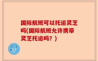 国际航班可以托运灵芝吗(国际航班允许携带灵芝托运吗？)