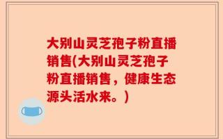 大别山灵芝孢子粉直播销售(大别山灵芝孢子粉直播销售，健康生态源头活水来。)