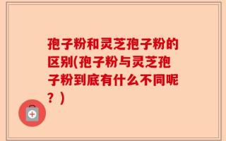 孢子粉和灵芝孢子粉的区别(孢子粉与灵芝孢子粉到底有什么不同呢？)