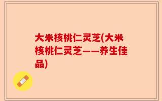 大米核桃仁灵芝(大米核桃仁灵芝——养生佳品)