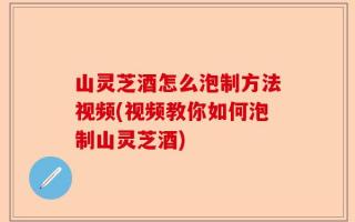 山灵芝酒怎么泡制方法视频(视频教你如何泡制山灵芝酒)