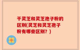 干灵芝和灵芝孢子粉的区别(灵芝和灵芝孢子粉有哪些区别？)