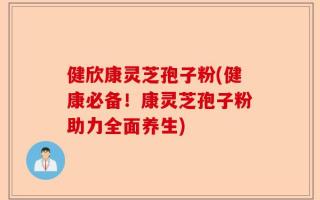 健欣康灵芝孢子粉(健康必备！康灵芝孢子粉助力全面养生)