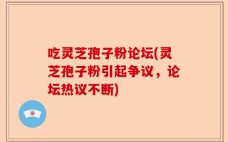 吃灵芝孢子粉论坛(灵芝孢子粉引起争议，论坛热议不断)