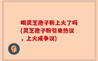 喝灵芝孢子粉上火了吗(灵芝孢子粉引来热议，上火成争议)