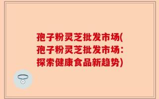 孢子粉灵芝批发市场(孢子粉灵芝批发市场：探索健康食品新趋势)