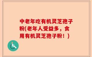 中老年吃有机灵芝孢子粉(老年人受益多，食用有机灵芝孢子粉！)