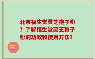 北京福生堂灵芝孢子粉？了解福生堂灵芝孢子粉的功效和使用方法？