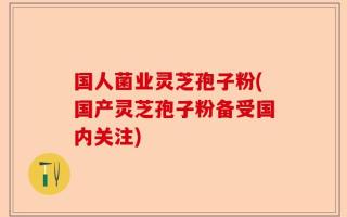 国人菌业灵芝孢子粉(国产灵芝孢子粉备受国内关注)