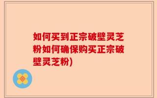 如何买到正宗破壁灵芝粉如何确保购买正宗破壁灵芝粉)