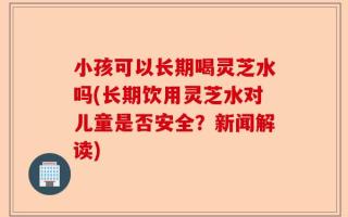 小孩可以长期喝灵芝水吗(长期饮用灵芝水对儿童是否安全？新闻解读)