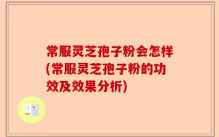 常服灵芝孢子粉会怎样(常服灵芝孢子粉的功效及效果分析)