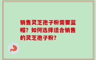 销售灵芝孢子粉需要蓝帽？如何选择适合销售的灵芝孢子粉？