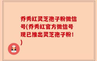 乔秀红灵芝孢子粉微信号(乔秀红官方微信号现已推出灵芝孢子粉！)
