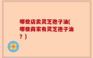 哪些店卖灵芝孢子油(哪些商家有灵芝孢子油？)