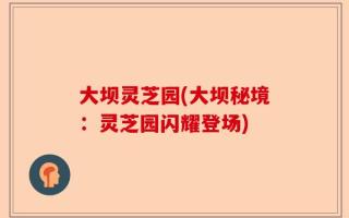 大坝灵芝园(大坝秘境：灵芝园闪耀登场)