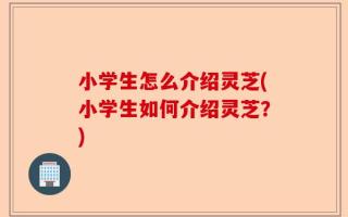 小学生怎么介绍灵芝(小学生如何介绍灵芝？)