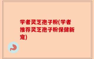 学者灵芝孢子粉(学者推荐灵芝孢子粉保健新宠)