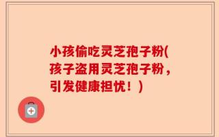 小孩偷吃灵芝孢子粉(孩子盗用灵芝孢子粉，引发健康担忧！)