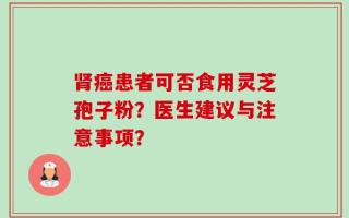 肾癌患者可否食用灵芝孢子粉？医生建议与注意事项？