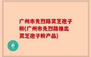 广州市先烈路灵芝孢子粉(广州市先烈路推出灵芝孢子粉产品)