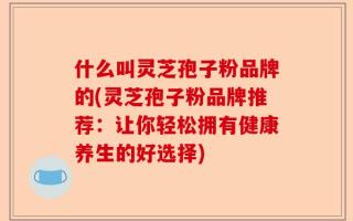 什么叫灵芝孢子粉品牌的(灵芝孢子粉品牌推荐：让你轻松拥有健康养生的好选择)