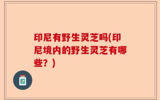 印尼有野生灵芝吗(印尼境内的野生灵芝有哪些？)