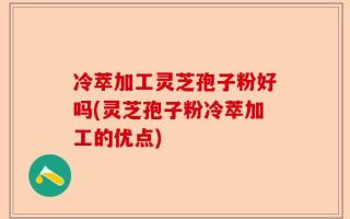 冷萃加工灵芝孢子粉好吗(灵芝孢子粉冷萃加工的优点)