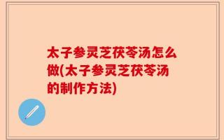 太子参灵芝茯苓汤怎么做(太子参灵芝茯苓汤的制作方法)