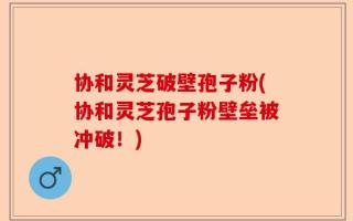 协和灵芝破壁孢子粉(协和灵芝孢子粉壁垒被冲破！)