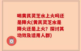 喝黄芪灵芝水上火吗还是降火(黄芪灵芝水是降火还是上火？探讨其功效及适用人群)