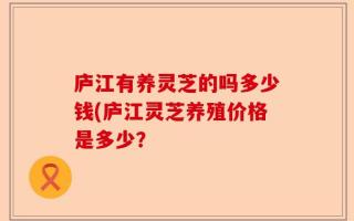 庐江有养灵芝的吗多少钱(庐江灵芝养殖价格是多少？