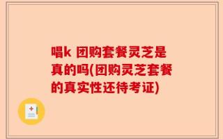 唱k 团购套餐灵芝是真的吗(团购灵芝套餐的真实性还待考证)