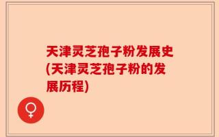 天津灵芝孢子粉发展史(天津灵芝孢子粉的发展历程)