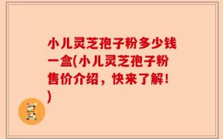 小儿灵芝孢子粉多少钱一盒(小儿灵芝孢子粉售价介绍，快来了解！)