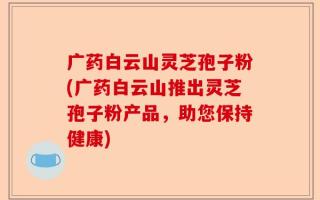 广药白云山灵芝孢子粉(广药白云山推出灵芝孢子粉产品，助您保持健康)