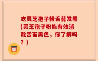 吃灵芝孢子粉舌苔发黑(灵芝孢子粉能有效消除舌苔黑色，你了解吗？)
