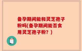 备孕期间能和灵芝孢子粉吗(备孕期间能否食用灵芝孢子粉？)