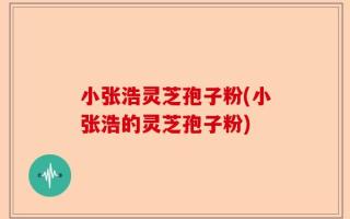 小张浩灵芝孢子粉(小张浩的灵芝孢子粉)
