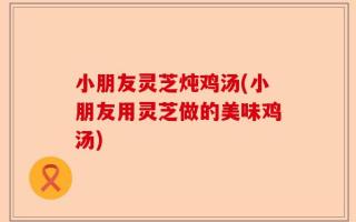 小朋友灵芝炖鸡汤(小朋友用灵芝做的美味鸡汤)