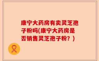 康宁大药房有卖灵芝孢子粉吗(康宁大药房是否销售灵芝孢子粉？)