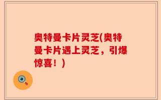 奥特曼卡片灵芝(奥特曼卡片遇上灵芝，引爆惊喜！)