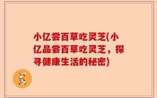 小亿尝百草吃灵芝(小亿品尝百草吃灵芝，探寻健康生活的秘密)
