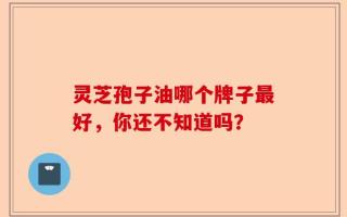 灵芝孢子油哪个牌子最好，你还不知道吗？