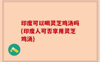 印度可以喝灵芝鸡汤吗(印度人可否享用灵芝鸡汤)