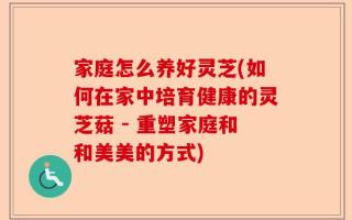家庭怎么养好灵芝(如何在家中培育健康的灵芝菇 - 重塑家庭和和美美的方式)